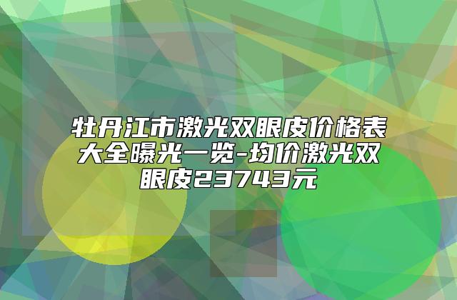 牡丹江市激光双眼皮价格表大全曝光一览-均价激光双眼皮23743元