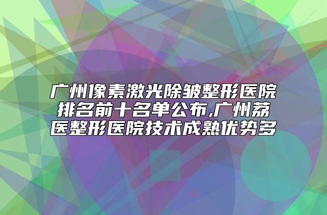 广州像素激光除皱整形医院排名前十名单公布,广州荔医整形医院技术成熟优势多