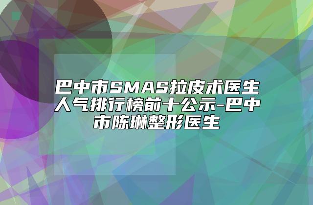 巴中市SMAS拉皮术医生人气排行榜前十公示-巴中市陈琳整形医生