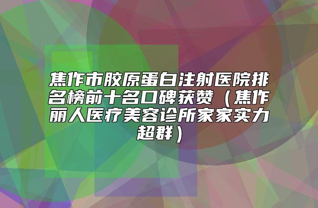 焦作市胶原蛋白注射医院排名榜前十名口碑获赞（焦作丽人医疗美容诊所家家实力超群）