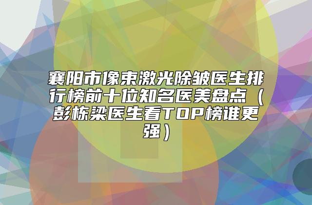 襄阳市像束激光除皱医生排行榜前十位知名医美盘点（彭栋梁医生看TOP榜谁更强）