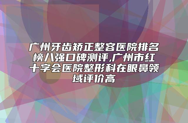 广州牙齿矫正整容医院排名榜八强口碑测评,广州市红十字会医院整形科在眼鼻领域评价高