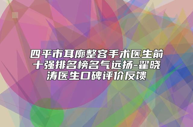 四平市耳廓整容手术医生前十强排名榜名气远扬-翟晓涛医生口碑评价反馈