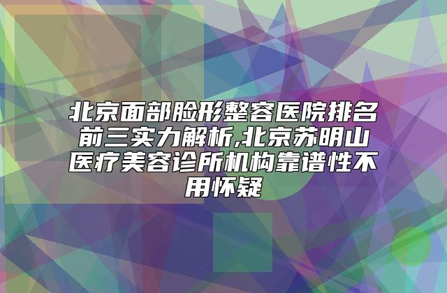 北京面部脸形整容医院排名前三实力解析,北京苏明山医疗美容诊所机构靠谱性不用怀疑