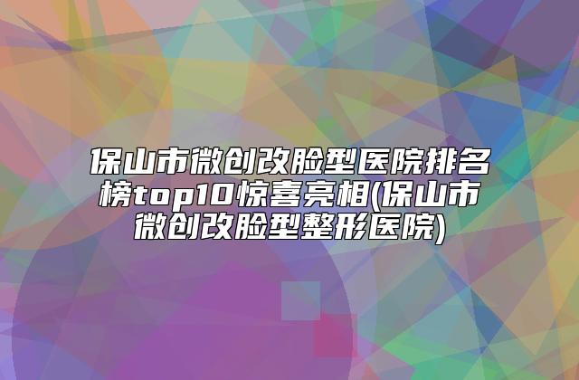 保山市微创改脸型医院排名榜top10惊喜亮相(保山市微创改脸型整形医院)