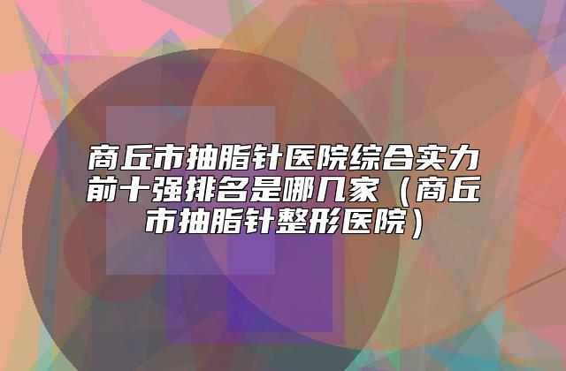 商丘市抽脂针医院综合实力前十强排名是哪几家（商丘市抽脂针整形医院）