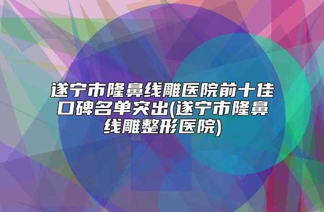 遂宁市隆鼻线雕医院前十佳口碑名单突出(遂宁市隆鼻线雕整形医院)