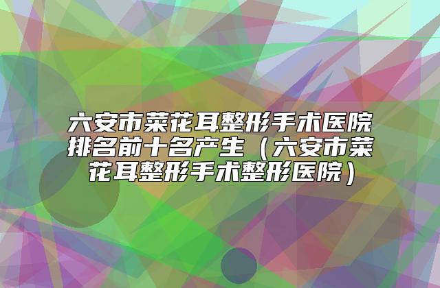 六安市菜花耳整形手术医院排名前十名产生（六安市菜花耳整形手术整形医院）