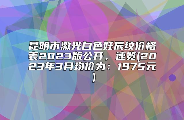 昆明市激光白色妊辰纹价格表2023版公开，速览(2023年3月均价为：1975元）