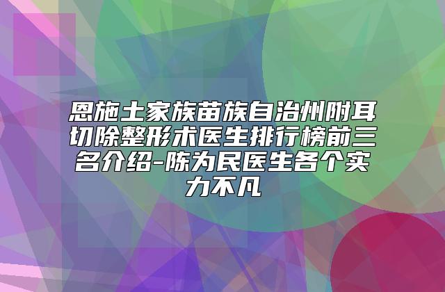 恩施土家族苗族自治州附耳切除整形术医生排行榜前三名介绍-陈为民医生各个实力不凡