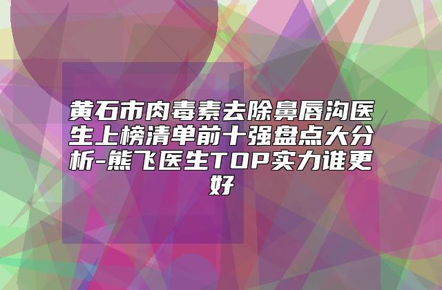 黄石市肉毒素去除鼻唇沟医生上榜清单前十强盘点大分析-熊飞医生TOP实力谁更好