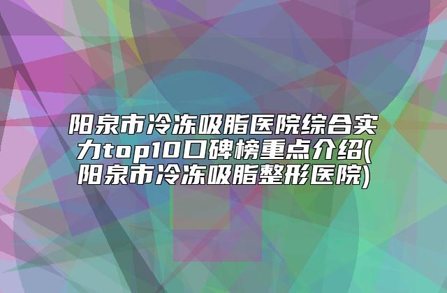 阳泉市冷冻吸脂医院综合实力top10口碑榜重点介绍(阳泉市冷冻吸脂整形医院)