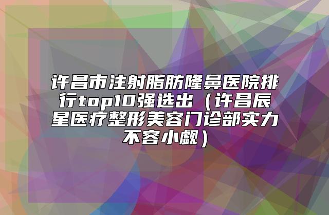 许昌市注射脂肪隆鼻医院排行top10强选出（许昌辰星医疗整形美容门诊部实力不容小觑）