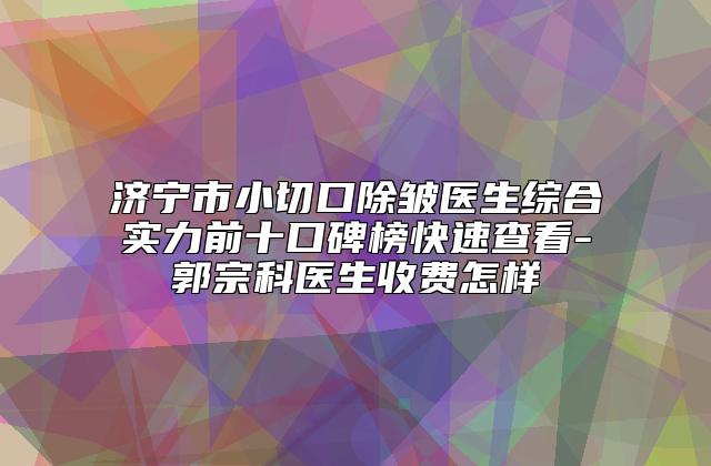 济宁市小切口除皱医生综合实力前十口碑榜快速查看-郭宗科医生收费怎样