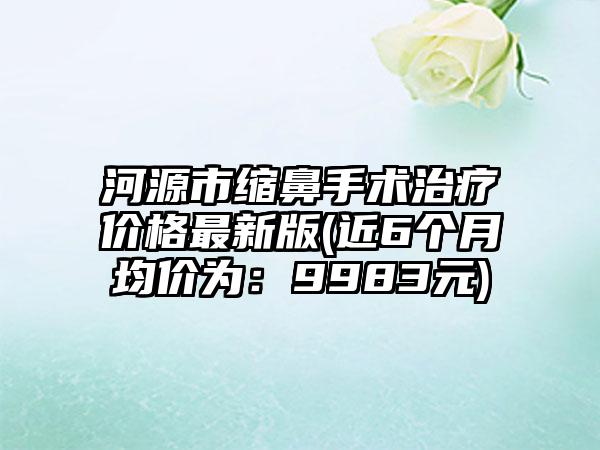 河源市缩鼻手术治疗价格最新版(近6个月均价为：9983元)