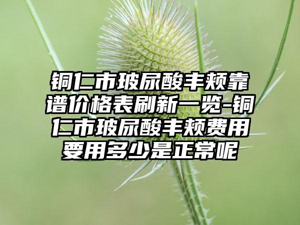 铜仁市玻尿酸丰颊靠谱价格表刷新一览-铜仁市玻尿酸丰颊费用要用多少是正常呢