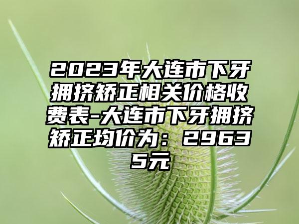 2023年大连市下牙拥挤矫正相关价格收费表-大连市下牙拥挤矫正均价为：29635元