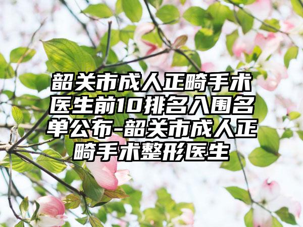 韶关市成人正畸手术医生前10排名入围名单公布-韶关市成人正畸手术整形医生