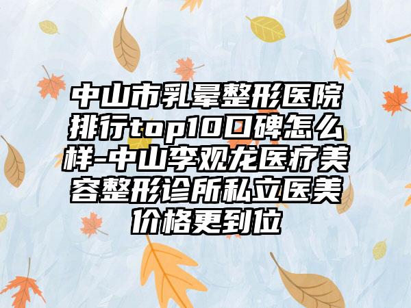 中山市乳晕整形医院排行top10口碑怎么样-中山李观龙医疗美容整形诊所私立医美价格更到位