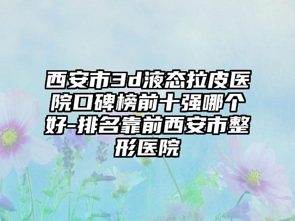 西安市3d液态拉皮医院口碑榜前十强哪个好-排名靠前西安市整形医院