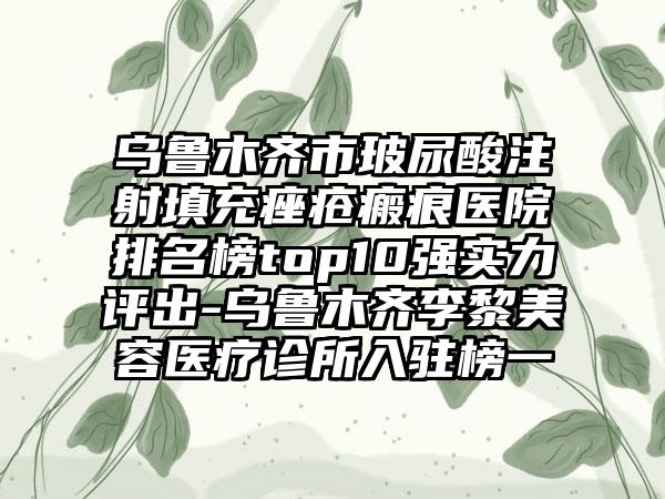 乌鲁木齐市玻尿酸注射填充痤疮瘢痕医院排名榜top10强实力评出-乌鲁木齐李黎美容医疗诊所入驻榜一