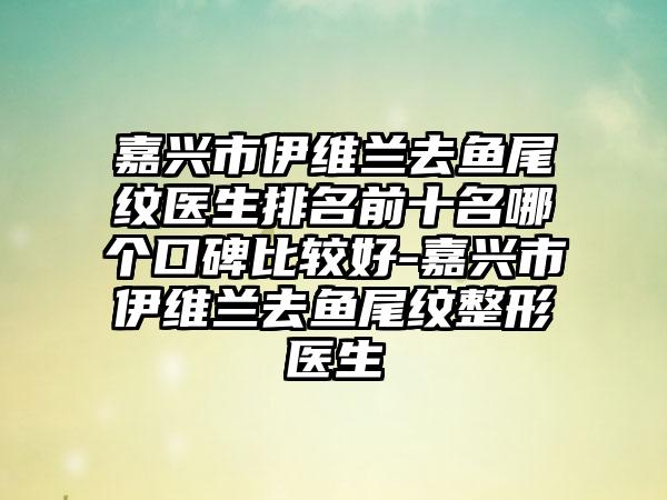 嘉兴市伊维兰去鱼尾纹医生排名前十名哪个口碑比较好-嘉兴市伊维兰去鱼尾纹整形医生