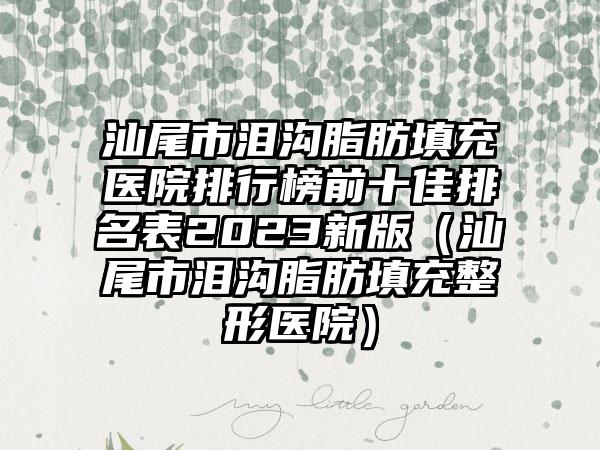 汕尾市泪沟脂肪填充医院排行榜前十佳排名表2023新版（汕尾市泪沟脂肪填充整形医院）