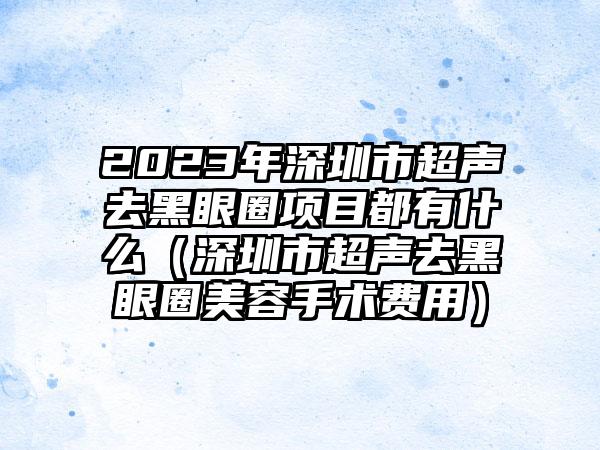 2023年深圳市超声去黑眼圈项目都有什么（深圳市超声去黑眼圈美容手术费用）