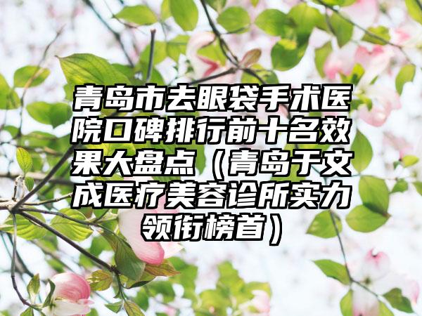 青岛市去眼袋手术医院口碑排行前十名效果大盘点（青岛于文成医疗美容诊所实力领衔榜首）