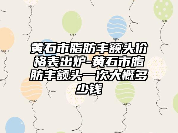 黄石市脂肪丰额头价格表出炉-黄石市脂肪丰额头一次大概多少钱