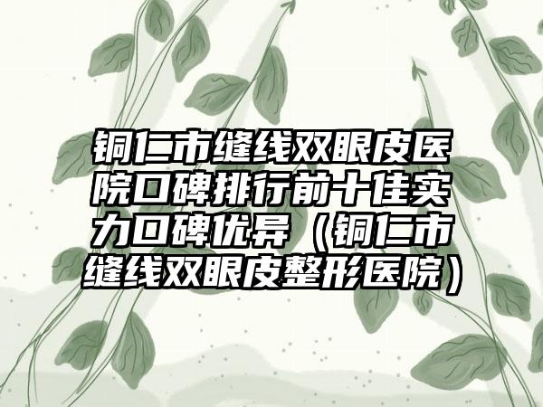 铜仁市缝线双眼皮医院口碑排行前十佳实力口碑优异（铜仁市缝线双眼皮整形医院）