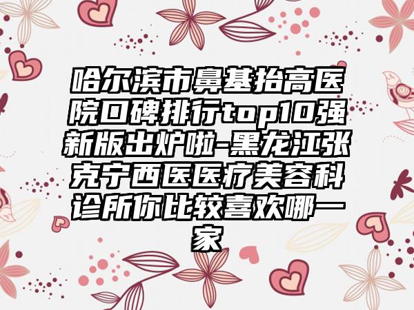 哈尔滨市鼻基抬高医院口碑排行top10强新版出炉啦-黑龙江张克宁西医医疗美容科诊所你比较喜欢哪一家