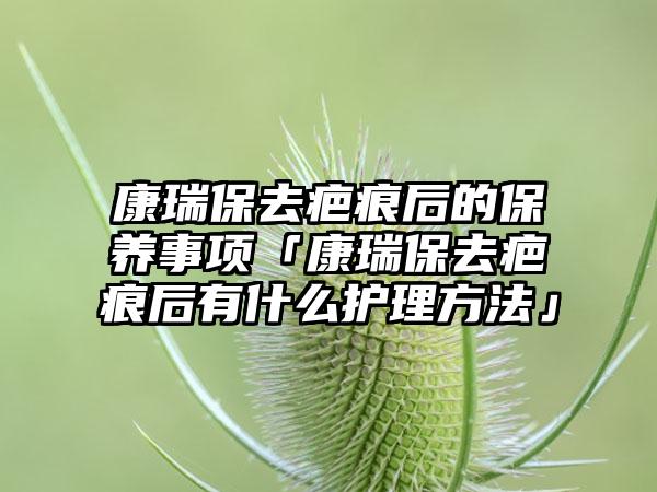 康瑞保去疤痕后的保养事项「康瑞保去疤痕后有什么护理方法」