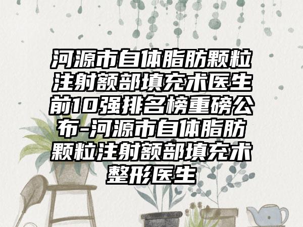 河源市自体脂肪颗粒注射额部填充术医生前10强排名榜重磅公布-河源市自体脂肪颗粒注射额部填充术整形医生