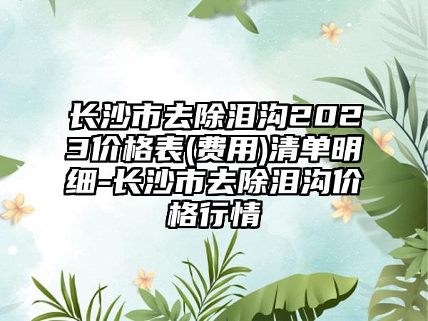 长沙市去除泪沟2023价格表(费用)清单明细-长沙市去除泪沟价格行情