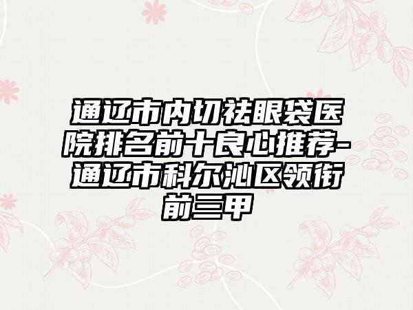 通辽市内切祛眼袋医院排名前十良心推荐-通辽市科尔沁区领衔前三甲