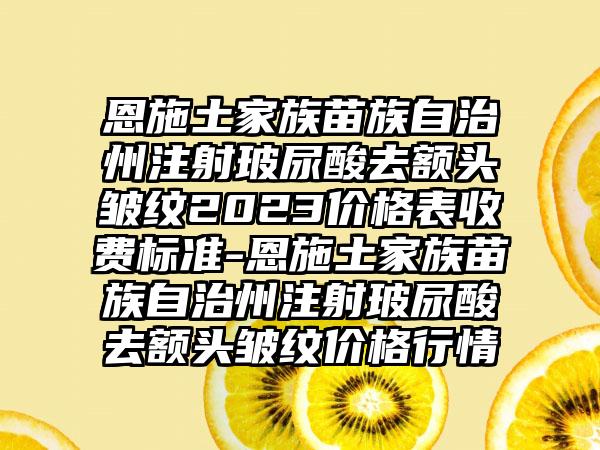 恩施土家族苗族自治州注射玻尿酸去额头皱纹2023价格表收费标准-恩施土家族苗族自治州注射玻尿酸去额头皱纹价格行情