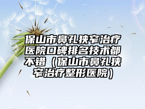 保山市鼻孔狭窄治疗医院口碑排名技术都不错（保山市鼻孔狭窄治疗整形医院）