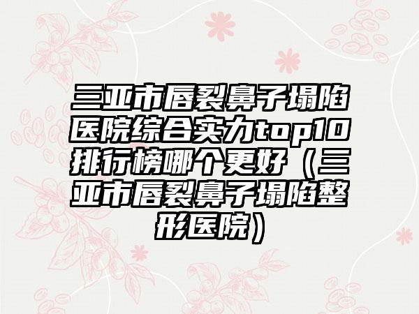 三亚市唇裂鼻子塌陷医院综合实力top10排行榜哪个更好（三亚市唇裂鼻子塌陷整形医院）