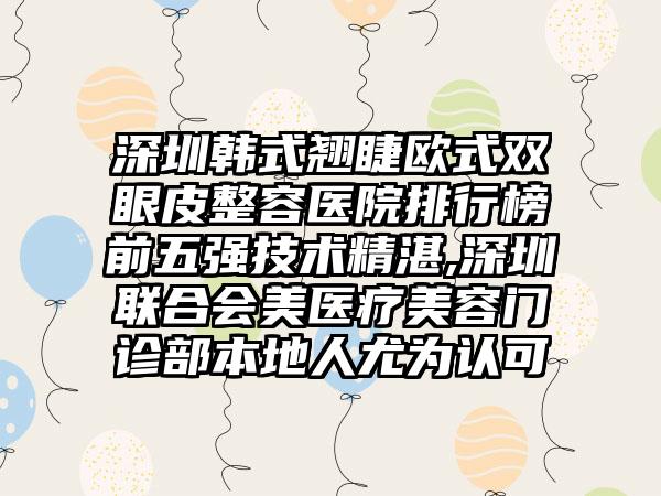 深圳韩式翘睫欧式双眼皮整容医院排行榜前五强技术精湛,深圳联合会美医疗美容门诊部本地人尤为认可