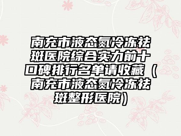 南充市液态氮冷冻祛斑医院综合实力前十口碑排行名单请收藏（南充市液态氮冷冻祛斑整形医院）