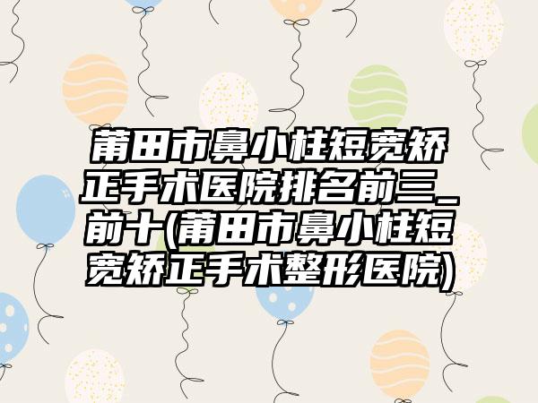 莆田市鼻小柱短宽矫正手术医院排名前三_前十(莆田市鼻小柱短宽矫正手术整形医院)