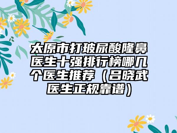 太原市打玻尿酸隆鼻医生十强排行榜哪几个医生推荐（吕晓武医生正规靠谱）