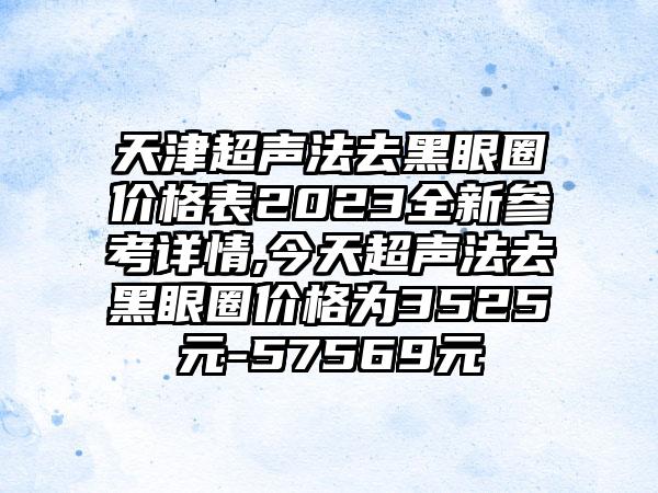 天津超声法去黑眼圈价格表2023全新参考详情,今天超声法去黑眼圈价格为3525元-57569元