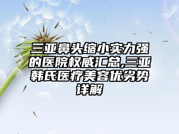 三亚鼻头缩小实力强的医院权威汇总,三亚韩氏医疗美容优劣势详解