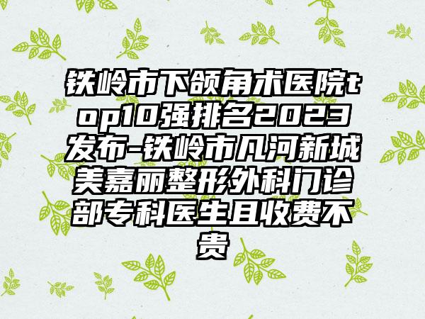 铁岭市下颌角术医院top10强排名2023发布-铁岭市凡河新城美嘉丽整形外科门诊部专科医生且收费不贵