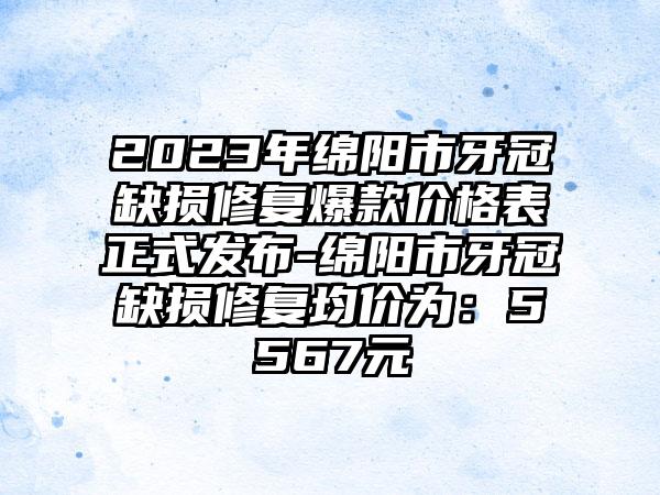 2023年绵阳市牙冠缺损修复爆款价格表正式发布-绵阳市牙冠缺损修复均价为：5567元