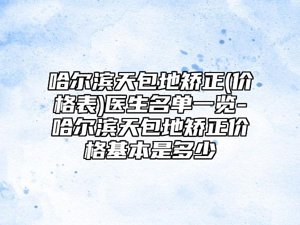 哈尔滨天包地矫正(价格表)医生名单一览-哈尔滨天包地矫正价格基本是多少