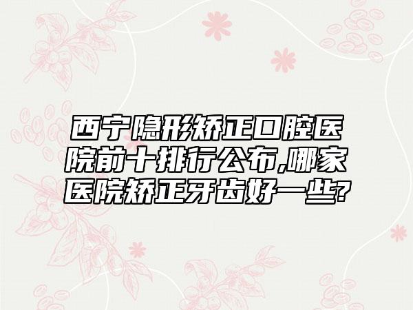 西宁隐形矫正口腔医院前十排行公布,哪家医院矫正牙齿好一些?