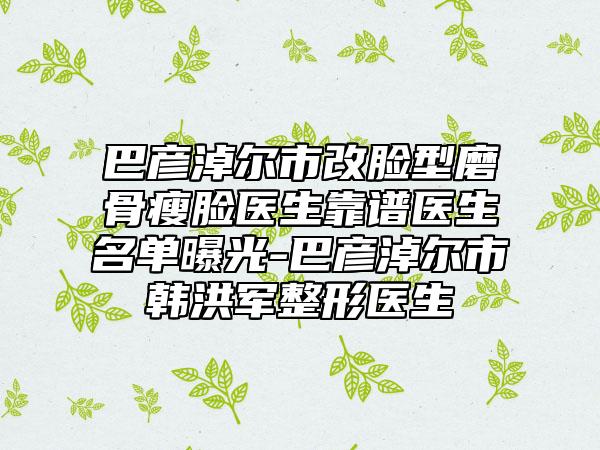 巴彦淖尔市改脸型磨骨瘦脸医生靠谱医生名单曝光-巴彦淖尔市韩洪军整形医生